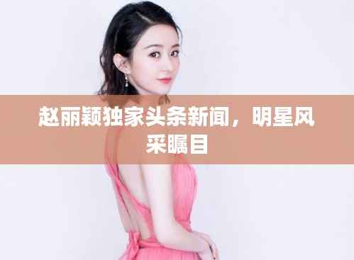 赵丽颖独家头条新闻,明星风采瞩目